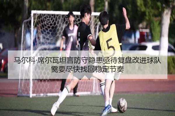 马尔科·席尔瓦坦言防守隐患亟待复盘改进球队需要尽快找回稳定节奏